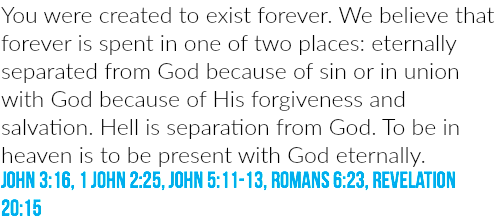 You were created to exist forever. We believe that forever is spent in one of two places: eternally separated from God because of sin or in union with God because of His forgiveness and salvation. Hell is separation from God. To be in heaven is to be present with God eternally. JOHN 3:16, 1 JOHN 2:25, JOHN 5:11-13, ROMANS 6:23, REVELATION 20:15